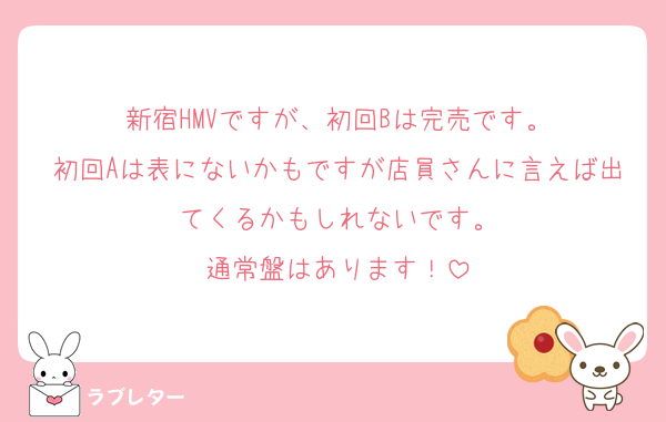 新宿HMVですが、初回Bは完売です。
初回Aは表にないかもですが店員さんに言えば出てくるかもしれないです。
通常盤はあります！