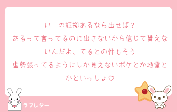 いゔの証拠あるなら出せば？
あるって言ってるのに出さないから信じて貰えないんだよ、てるとの件もそう
虚勢張ってるようにしか見えないポケとか地雷とかといっしょ