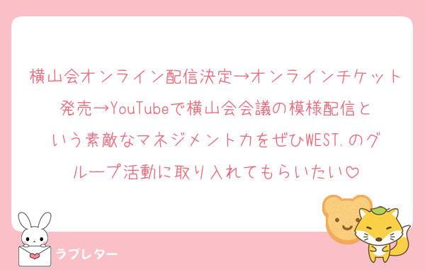 横山会オンライン配信決定→オンラインチケット発売→YouTubeで横山会会議の模様配信という素敵なマネジメント力をぜひWEST.のグループ活動に取り入れてもらいたい