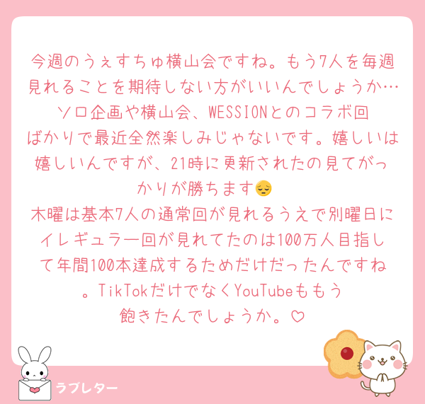 今週のうぇすちゅ横山会ですね。もう7人を毎週見れることを期待しない方がいいんでしょうか…ソロ企画や横山会、WESSIONとのコラボ回ばかりで最近全然楽しみじゃないです。嬉しいは嬉しいんですが、21時に更新されたの見てがっかりが勝ちます😔
木曜は基本7人の通常回が見れるうえで別曜日にイレギュラー回が見れてたのは100万人目指して年間100本達成するためだけだったんですね。TikTokだけでなくYouTubeももう飽きたんでしょうか。