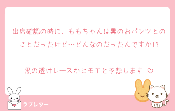 出席確認の時に、ももちゃんは黒のおパンツとのことだったけど…どんなのだったんですか!?

黒の透けレースかヒモＴと予想します♡