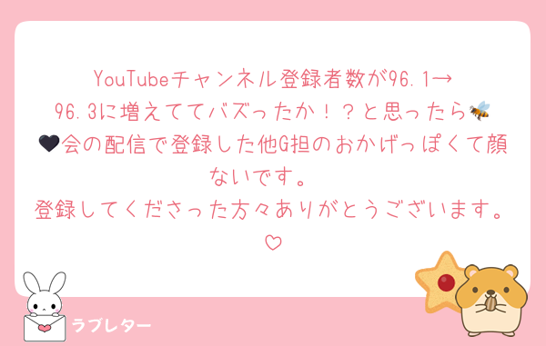 YouTubeチャンネル登録者数が96.1→96.3に増えててバズったか！？と思ったら🐝🖤会の配信で登録した他G担のおかげっぽくて顔ないです。
登録してくださった方々ありがとうございます。