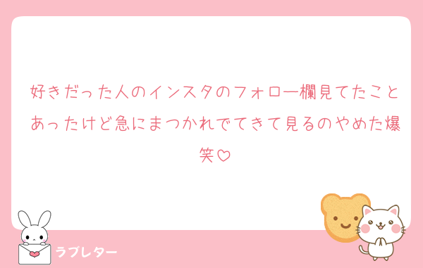 好きだった人のインスタのフォロー欄見てたことあったけど急にまつかれでてきて見るのやめた爆笑
