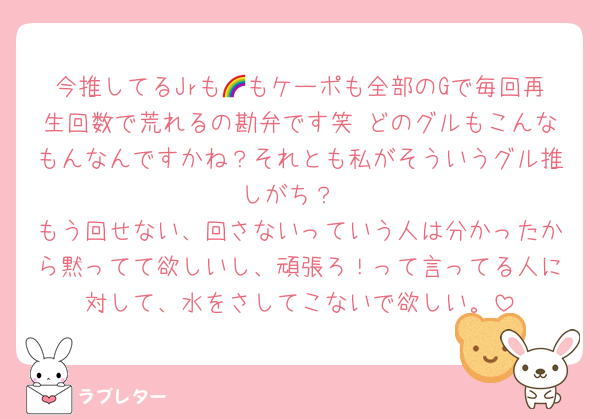今推してるJrも🌈もケーポも全部のGで毎回再生回数で荒れるの勘弁です笑 どのグルもこんなもんなんですかね？それとも私がそういうグル推しがち？
もう回せない、回さないっていう人は分かったから黙ってて欲しいし、頑張ろ！って言ってる人に対して、水をさしてこないで欲しい。
