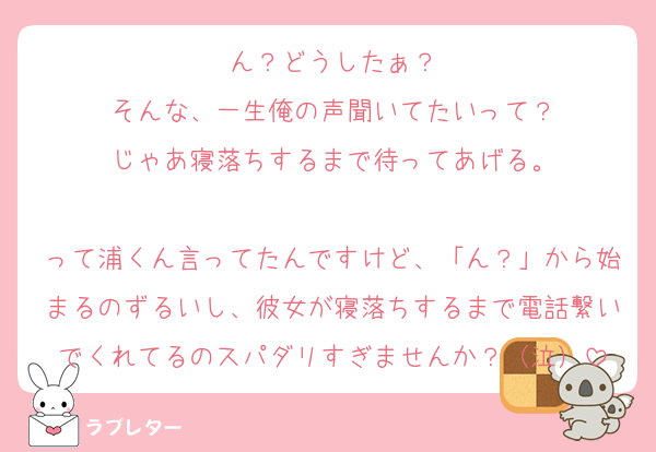 ん？どうしたぁ？
そんな、一生俺の声聞いてたいって？
じゃあ寝落ちするまで待ってあげる。
　
って浦くん言ってたんですけど、「ん？」から始まるのずるいし、彼女が寝落ちするまで電話繋いでくれてるのスパダリすぎませんか？（泣）