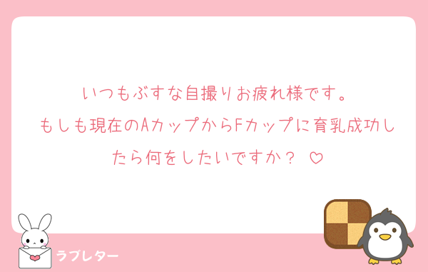 いつもぶすな自撮りお疲れ様です。
もしも現在のAカップからFカップに育乳成功したら何をしたいですか？♡