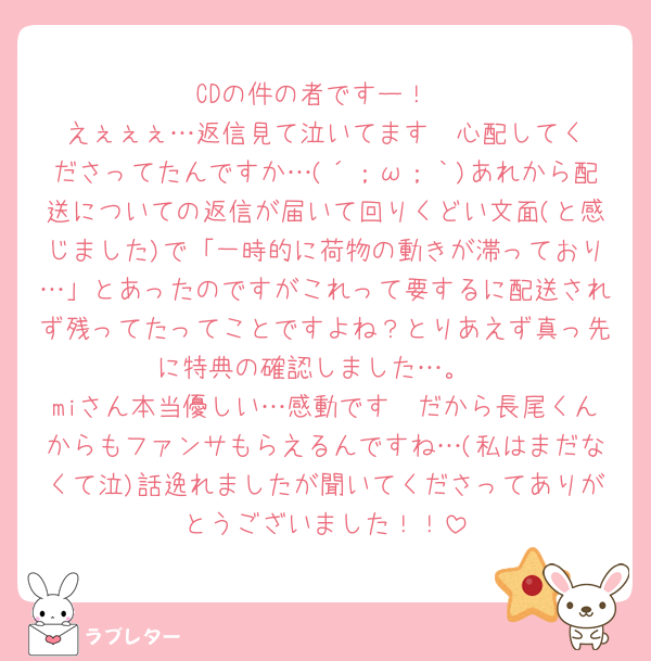 CDの件の者ですー！
えぇぇぇ…返信見て泣いてます‪🥲‎心配してくださってたんですか…(´；ω；｀)あれから配送についての返信が届いて回りくどい文面(と感じました)で「一時的に荷物の動きが滞っており…」とあったのですがこれって要するに配送されず残ってたってことですよね？とりあえず真っ先に特典の確認しました…。
miさん本当優しい…感動です🥲だから長尾くんからもファンサもらえるんですね…(私はまだなくて泣)話逸れましたが聞いてくださってありがとうございました！！