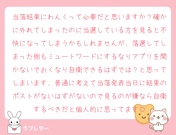 当落結果にわんくって必要だと思いますか？確かに外れてしまったのに当選している方を見ると不快になってしまうかもしれませんが、落選してしまった側もミュートワードにするなりアプリを開かないでおくなり自衛できるはずでは？と思ってしまいます、普通に考えて当落発表当日に結果のポストがないはずがないので見るのが嫌なら自衛するべきだと個人的に思ってます