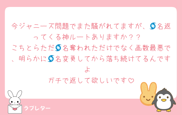 今ジャニーズ問題でまた騒がれてますが、🌀名返ってくる神ルートありますか？？
こちとらただ🌀名奪われただけでなく画数最悪で、明らかに🌀名変更してから落ち続けてるんですよ
ガチで返して欲しいです