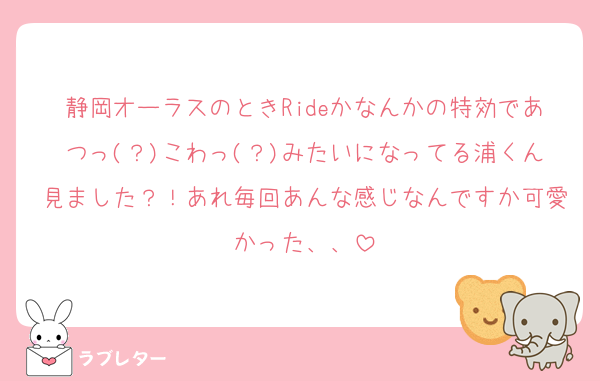 静岡オーラスのときRideかなんかの特効であつっ(？)こわっ(？)みたいになってる浦くん見ました？！あれ毎回あんな感じなんですか可愛かった、、