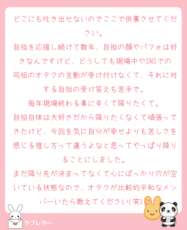 どこにも吐き出せないのでここで供養させてください。
自担を応援し続けて数年、自担の顔やパフォは好きなんですけど、どうしても現場中やSNSでの同担のオタクの言動が受け付けなくて、それに対する自担の受け答えも苦手で。
毎年現場終わる事に辛くて降りたくて。
自担自体は大好きだから降りたくなくて頑張ってきたけど、今回を気に自分が幸せよりも苦しさを感じる推し方って違うよなと思ってやっぱり降りることにしました。
まだ降り先が決まってなくて心にぽっかり穴が空いている状態なので、オタクが比較的平和なメンバーいたら教えてください(笑)