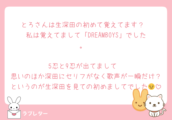 とろさんは生深田の初めて覚えてます？
私は覚えてまして「DREAMBOYS」でした。

5忍と9忍が出てまして
思いのほか深田にセリフがなく歌声が一瞬だけ？というのが生深田を見ての初めましてでした😌