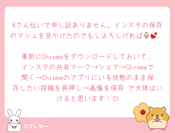 Kさん伝いで申し訳ありません。インスタの保存のマシュを見かけたのでもしよろしければ👶🏻💕
事前にChromeをダウンロードしておいて、インスタの共有マーク→シェア→Chromeで開く→Chromeのアプリにいる状態のまま保存したい投稿を長押し→画像を保存 で大体はいけると思います！