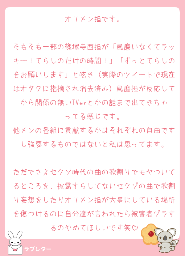 オリメン担です。

そもそも一部の篠塚寺西担が「風磨いなくてラッキー！てらしのだけの時間！」「ずっとてらしのをお願いします」と呟き（実際のツイートで現在はオタクに指摘され消去済み）風磨担が反応してから関係の無いTVerとかの話まで出てきちゃってる感じです。
他メンの番組に貢献するかはそれぞれの自由ですし強要するものではないと私は思ってます。

ただでさえセクゾ時代の曲の歌割りでモヤついてるところを、披露すらしてないセクゾの曲で歌割り妄想をしたりオリメン担が大事にしている場所を傷つけるのに自分達が言われたら被害者ヅラするのやめてほしいです笑