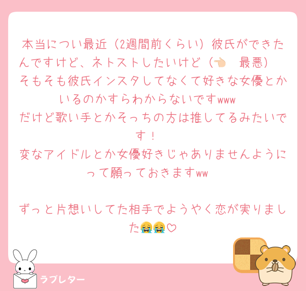 本当につい最近（2週間前くらい）彼氏ができたんですけど、ネトストしたいけど（👈🏻最悪）
そもそも彼氏インスタしてなくて好きな女優とかいるのかすらわからないですwww
だけど歌い手とかそっちの方は推してるみたいです！
変なアイドルとか女優好きじゃありませんようにって願っておきますww

ずっと片想いしてた相手でようやく恋が実りました😭😭