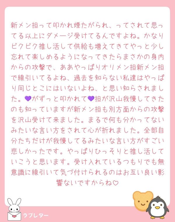 新メン担って叩かれ煙たがられ、ってされて思ってる以上にダメージ受けてるんですよね。かなりビクビク推し活して供給も増えてきてやっと少し忘れて楽しめるようになってきたらまさかの身内からの攻撃で、ああやっぱりオリメン担新メン担で線引いてるよね、過去を知らない私達はやっぱり同じとこにはいないよね、と思い知らされました。💜がずっと叩かれて💜担が沢山我慢してきたのも知っていますが新メン担も別方面からの攻撃を沢山受けて来ました。まるで何も分かってないみたいな言い方をされて心が折れました。全部自分たちだけが我慢してるみたいな言い方がすごい悲しかったです。やっぱりひっそりと推し活していこうと思います。受け入れているつもりでも無意識に線引いて気づ付けられるのはお互い良い影響ないですからね