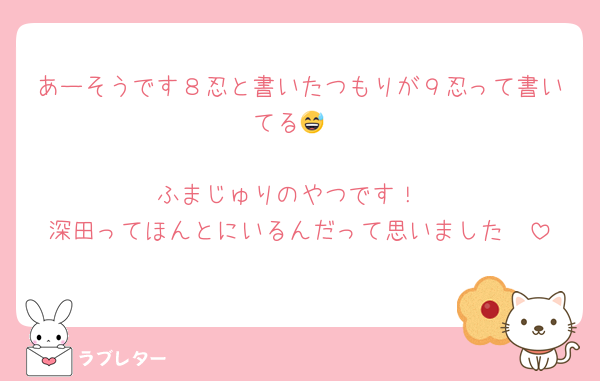 あーそうです８忍と書いたつもりが９忍って書いてる😅

ふまじゅりのやつです！
深田ってほんとにいるんだって思いました🥰