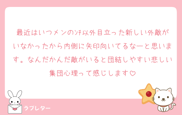 最近はいつメンのﾝﾁ以外目立った新しい外敵がいなかったから内側に矢印向いてるなーと思います。なんだかんだ敵がいると団結しやすい悲しい集団心理って感じします