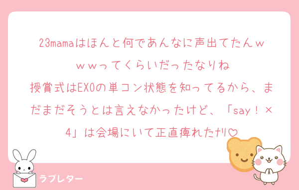 23mamaはほんと何であんなに声出てたんｗｗｗってくらいだったなりね
授賞式はEXOの単コン状態を知ってるから、まだまだそうとは言えなかったけど、「say！×4」は会場にいて正直痺れたﾅﾘ