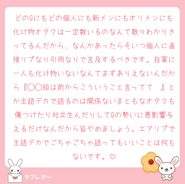 どのGにもどの個人にも新メンにもオリメンにも化け物オタクは一定数いるのなんて散々わかりきってるんだから、なんかあったらそいつ個人に直接リプなり引用なりで言及するべきです。自軍に一人も化け物いないなんてまずありえないんだから『◯◯担は前からこういうこと言ってて〜』とか主語デカで語るのは関係ないまともなオタクも傷つけたり対立生んだりしてGの勢いに悪影響与えるだけなんだから皆やめましょう。エアリプで主語デカでごちゃごちゃ語ってもいいことは何もないです。