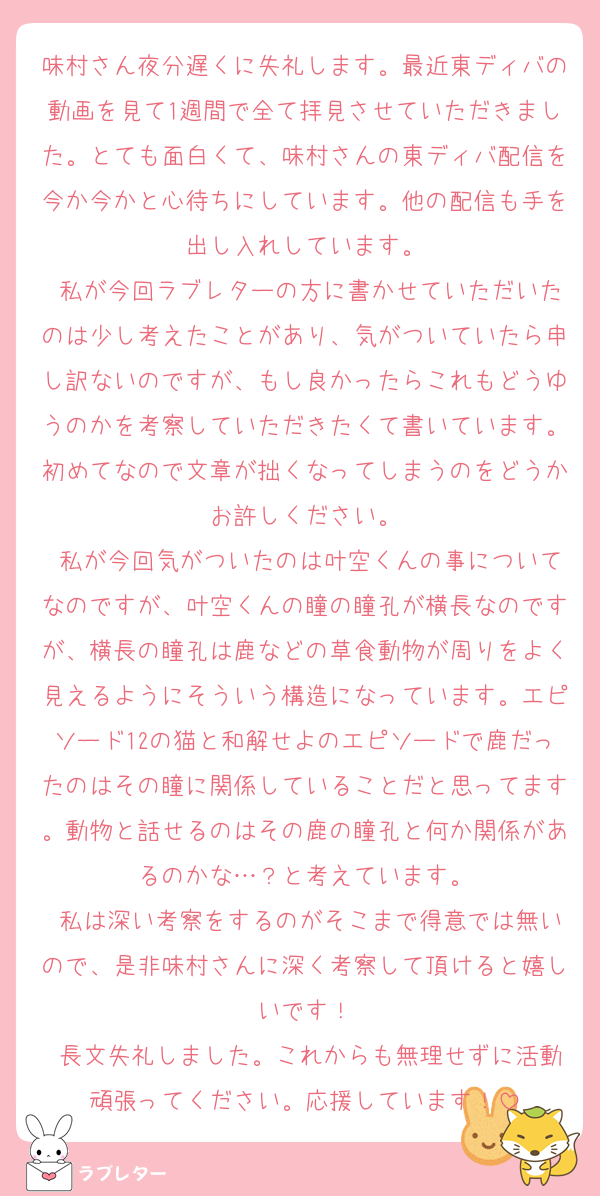 味村さん夜分遅くに失礼します。最近東ディバの動画を見て1週間で全て拝見させていただきました。とても面白くて、味村さんの東ディバ配信を今か今かと心待ちにしています。他の配信も手を出し入れしています。
 私が今回ラブレターの方に書かせていただいたのは少し考えたことがあり、気がついていたら申し訳ないのですが、もし良かったらこれもどうゆうのかを考察していただきたくて書いています。初めてなので文章が拙くなってしまうのをどうかお許しください。
 私が今回気がついたのは叶空くんの事についてなのですが、叶空くんの瞳の瞳孔が横長なのですが、横長の瞳孔は鹿などの草食動物が周りをよく見えるようにそういう構造になっています。エピソード12の猫と和解せよのエピソードで鹿だったのはその瞳に関係していることだと思ってます。動物と話せるのはその鹿の瞳孔と何か関係があるのかな…？と考えています。
 私は深い考察をするのがそこまで得意では無いので、是非味村さんに深く考察して頂けると嬉しいです！
 長文失礼しました。これからも無理せずに活動頑張ってください。応援しています！