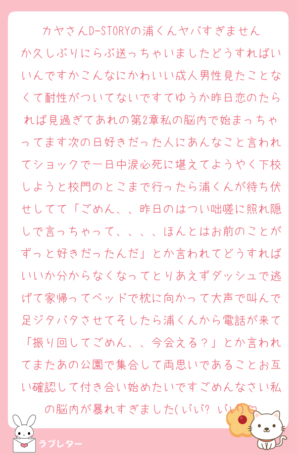 カヤさんD-STORYの浦くんヤバすぎませんか久しぶりにらぶ送っちゃいましたどうすればいいんですかこんなにかわいい成人男性見たことなくて耐性がついてないですてゆうか昨日恋のたられば見過ぎてあれの第2章私の脳内で始まっちゃってます次の日好きだった人にあんなこと言われてショックで一日中涙必死に堪えてようやく下校しようと校門のとこまで行ったら浦くんが待ち伏せしてて「ごめん、、昨日のはつい咄嗟に照れ隠しで言っちゃって、、、、ほんとはお前のことがずっと好きだったんだ」とか言われてどうすればいいか分からなくなってとりあえずダッシュで逃げて家帰ってベッドで枕に向かって大声で叫んで足ジタバタさせてそしたら浦くんから電話が来て「振り回してごめん、、今会える？」とか言われてまたあの公園で集合して両思いであることお互い確認して付き合い始めたいですごめんなさい私の脳内が暴れすぎました(┬┬﹏┬┬)