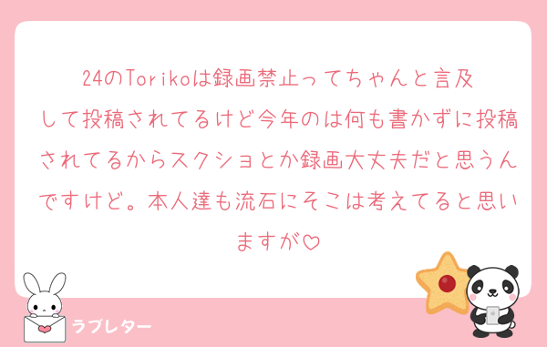 24のTorikoは録画禁止ってちゃんと言及して投稿されてるけど今年のは何も書かずに投稿されてるからスクショとか録画大丈夫だと思うんですけど。本人達も流石にそこは考えてると思いますが