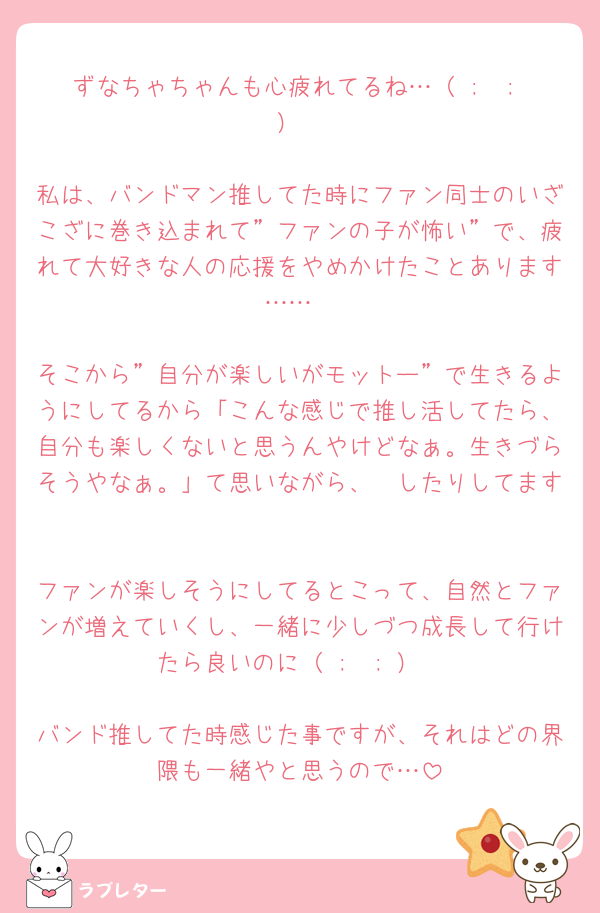 ずなちゃちゃんも心疲れてるね…（ ;  ; ）

私は、バンドマン推してた時にファン同士のいざこざに巻き込まれて”ファンの子が怖い”で、疲れて大好きな人の応援をやめかけたことあります……

そこから”自分が楽しいがモットー”で生きるようにしてるから「こんな感じで推し活してたら、自分も楽しくないと思うんやけどなぁ。生きづらそうやなぁ。」て思いながら、🧱したりしてます

ファンが楽しそうにしてるとこって、自然とファンが増えていくし、一緒に少しづつ成長して行けたら良いのに（ ;  ; ）

バンド推してた時感じた事ですが、それはどの界隈も一緒やと思うので…