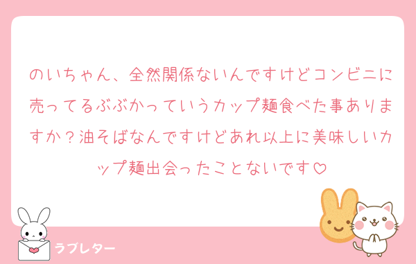 のいちゃん、全然関係ないんですけどコンビニに売ってるぶぶかっていうカップ麺食べた事ありますか？油そばなんですけどあれ以上に美味しいカップ麺出会ったことないです