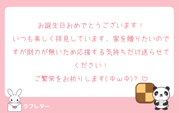 お誕生日おめでとうございます！
いつも楽しく拝見しています、家を贈りたいのですが財力が無いため応援する気持ちだけ送らせてください！
ご繁栄をお祈りします(ΦωΦ)✨