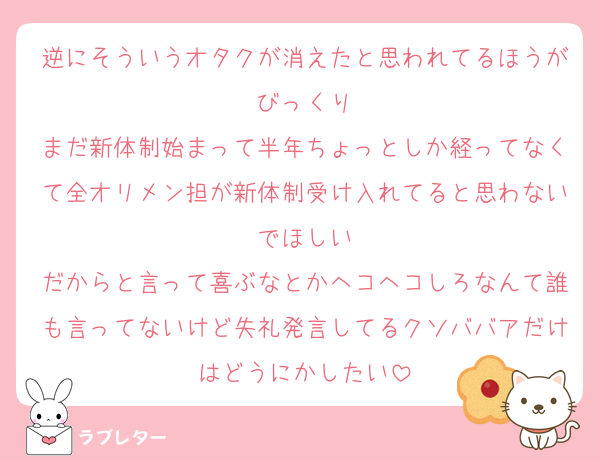 逆にそういうオタクが消えたと思われてるほうがびっくり
まだ新体制始まって半年ちょっとしか経ってなくて全オリメン担が新体制受け入れてると思わないでほしい
だからと言って喜ぶなとかヘコヘコしろなんて誰も言ってないけど失礼発言してるクソババアだけはどうにかしたい