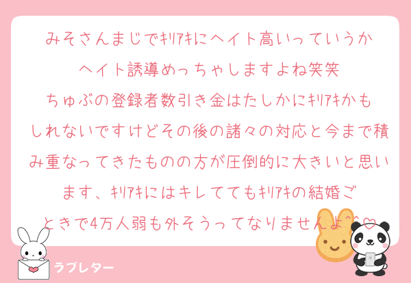 みそさんまじでｷﾘｱｷにヘイト高いっていうかヘイト誘導めっちゃしますよね笑笑
ちゅぶの登録者数引き金はたしかにｷﾘｱｷかもしれないですけどその後の諸々の対応と今まで積み重なってきたものの方が圧倒的に大きいと思います、ｷﾘｱｷにはキレててもｷﾘｱｷの結婚ごときで4万人弱も外そうってなりませんよ^^