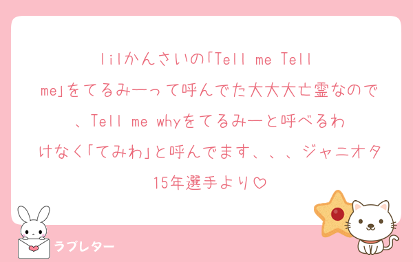 lilかんさいの｢Tell me Tell me｣をてるみーって呼んでた大大大亡霊なので、Tell me whyをてるみーと呼べるわけなく｢てみわ｣と呼んでます、、、ジャニオタ15年選手より