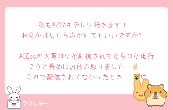 私も9/20キテレツ行きます！
お見かけしたら声かけてもいいですか⁉️

ACEesの大阪ロケが配信されてたらロケ地行こうと長めにお休み取りました✌🏻
これで配信されてなかったとき___😹