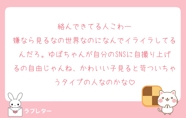 絡んできてる人こわー
嫌なら見るなの世界なのになんでイライラしてるんだろ。ゆぽちゃんが自分のSNSに自撮り上げるの自由じゃんね、かわいい子見ると苛ついちゃうタイプの人なのかな