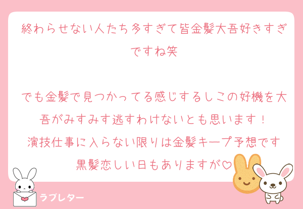 終わらせない人たち多すぎて皆金髪大吾好きすぎですね笑

でも金髪で見つかってる感じするしこの好機を大吾がみすみす逃すわけないとも思います！
演技仕事に入らない限りは金髪キープ予想です
黒髪恋しい日もありますが
