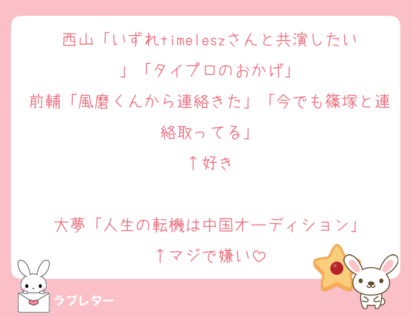 西山「いずれtimeleszさんと共演したい」「タイプロのおかげ」
前輔「風磨くんから連絡きた」「今でも篠塚と連絡取ってる」
↑好き

大夢「人生の転機は中国オーディション」
↑マジで嫌い