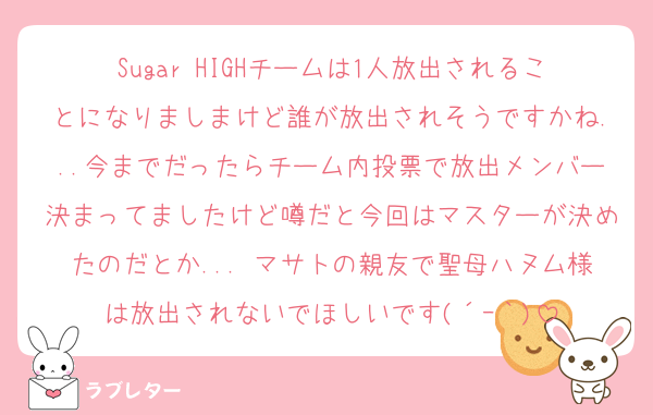 Sugar HIGHチームは1人放出されることになりましまけど誰が放出されそうですかね...今までだったらチーム内投票で放出メンバー決まってましたけど噂だと今回はマスターが決めたのだとか... マサトの親友で聖母ハヌム様は放出されないでほしいです(´ｰ｀)