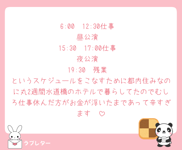 6:00〜12:30仕事
昼公演
15:30〜17:00仕事
夜公演
19:30〜残業
というスケジュールをこなすために都内住みなのに丸2週間水道橋のホテルで暮らしてたのでむしろ仕事休んだ方がお金が浮いたまであって辛すぎます🥵