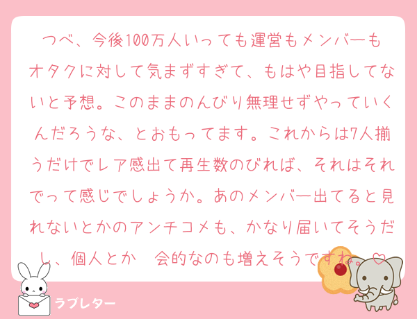 つべ、今後100万人いっても運営もメンバーもオタクに対して気まずすぎて、もはや目指してないと予想。このままのんびり無理せずやっていくんだろうな、とおもってます。これからは7人揃うだけでレア感出て再生数のびれば、それはそれでって感じでしょうか。あのメンバー出てると見れないとかのアンチコメも、かなり届いてそうだし、個人とか〜会的なのも増えそうですね。