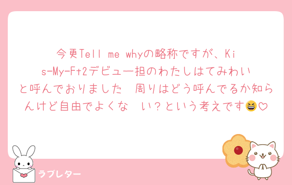 今更Tell me whyの略称ですが、Kis-My-Ft2デビュー担のわたしはてみわいと呼んでおりました🥺周りはどう呼んでるか知らんけど自由でよくな〜い？という考えです😆