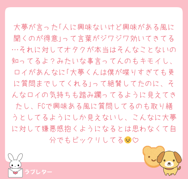 大夢が言った｢人に興味ないけど興味がある風に聞くのが得意｣って言葉がジワジワ効いてきてる…それに対してオタクが本当はそんなことないの知ってるよ？みたいな事言ってんのもキモイし、ロイがあんなに｢大夢くんは僕が喋りすぎても更に質問までしてくれる｣って絶賛してたのに、そんなロイの気持ちも踏み躙ってるように見えてきたし、FCで興味ある風に質問してるのも取り繕うとしてるようにしか見えないし、こんなに大夢に対して嫌悪感抱くようになるとは思わなくて自分でもビックリしてる😣