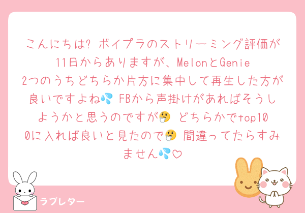 こんにちは✨️ボイプラのストリーミング評価が11日からありますが、MelonとGenie2つのうちどちらか片方に集中して再生した方が良いですよね💦 FBから声掛けがあればそうしようかと思うのですが🤔 どちらかでtop100に入れば良いと見たので🤔 間違ってたらすみません💦