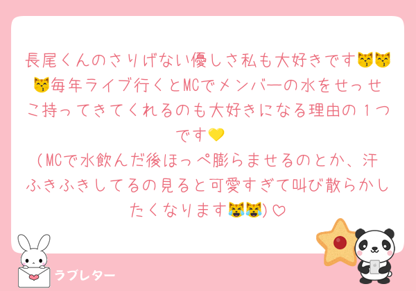 長尾くんのさりげない優しさ私も大好きです😽😽😽毎年ライブ行くとMCでメンバーの水をせっせこ持ってきてくれるのも大好きになる理由の１つです💛
(MCで水飲んだ後ほっぺ膨らませるのとか、汗ふきふきしてるの見ると可愛すぎて叫び散らかしたくなります😹😹)