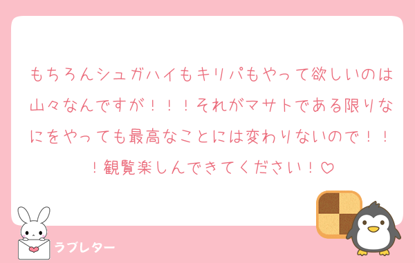 もちろんシュガハイもキリパもやって欲しいのは山々なんですが！！！それがマサトである限りなにをやっても最高なことには変わりないので！！！観覧楽しんできてください！
