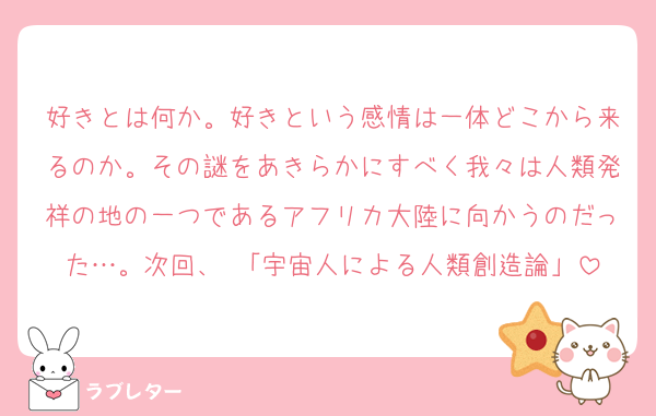 好きとは何か。好きという感情は一体どこから来るのか。その謎をあきらかにすべく我々は人類発祥の地の一つであるアフリカ大陸に向かうのだった…。次回、 「宇宙人による人類創造論」