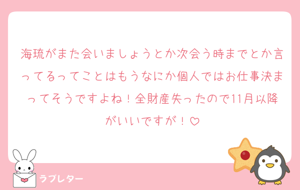 海琉がまた会いましょうとか次会う時までとか言ってるってことはもうなにか個人ではお仕事決まってそうですよね！全財産失ったので11月以降がいいですが！