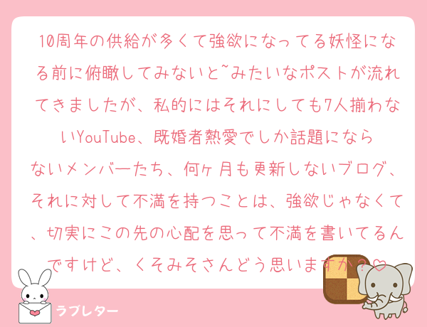 10周年の供給が多くて強欲になってる妖怪になる前に俯瞰してみないと~みたいなポストが流れてきましたが、私的にはそれにしても7人揃わないYouTube、既婚者熱愛でしか話題にならないメンバーたち、何ヶ月も更新しないブログ、それに対して不満を持つことは、強欲じゃなくて、切実にこの先の心配を思って不満を書いてるんですけど、くそみそさんどう思いますか？