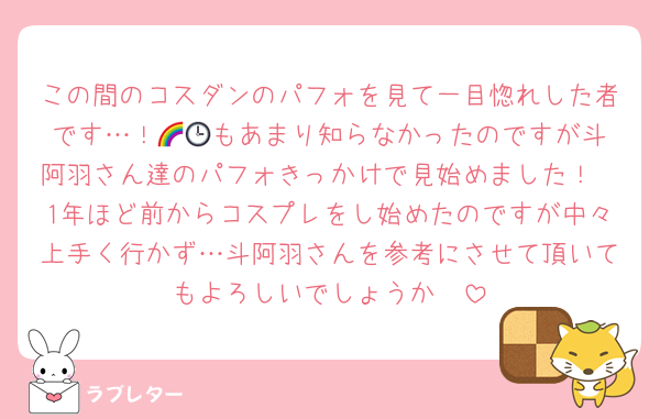 この間のコスダンのパフォを見て一目惚れした者です…！🌈🕒️もあまり知らなかったのですが斗阿羽さん達のパフォきっかけで見始めました！
1年ほど前からコスプレをし始めたのですが中々上手く行かず…斗阿羽さんを参考にさせて頂いてもよろしいでしょうか🥹