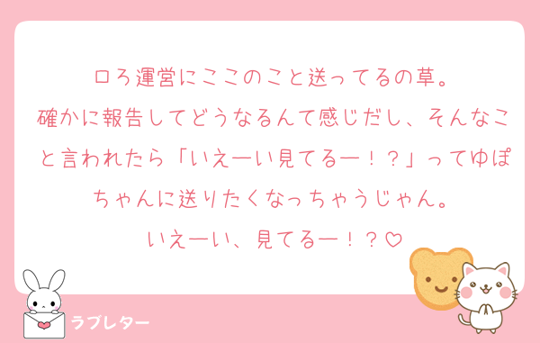 ロろ運営にここのこと送ってるの草。
確かに報告してどうなるんて感じだし、そんなこと言われたら「いえーい見てるー！？」ってゆぽちゃんに送りたくなっちゃうじゃん。
いえーい、見てるー！？